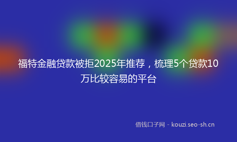 福特金融贷款被拒2025年推荐，梳理5个贷款10万比较容易的平台