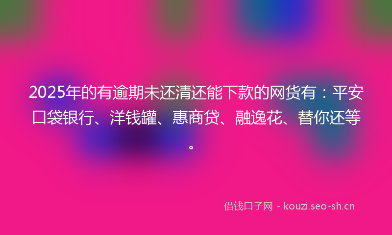 2025年的有逾期未还清还能下款的网货有：平安口袋银行、洋钱罐、惠商贷、融逸花、替你还等。