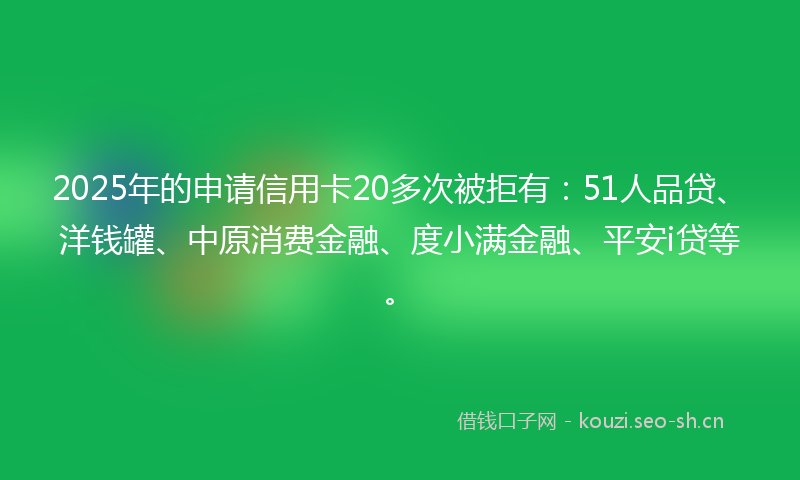 2025年的申请信用卡20多次被拒有：51人品贷、洋钱罐、中原消费金融、度小满金融、平安i贷等。