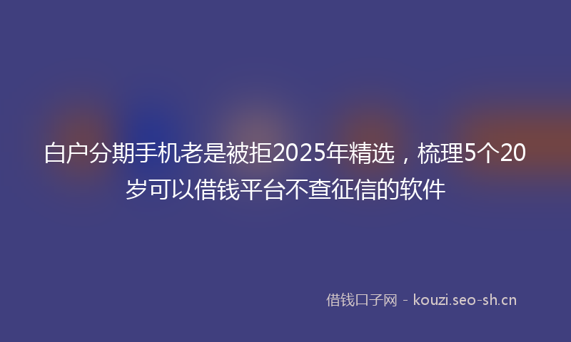 白户分期手机老是被拒2025年精选，梳理5个20岁可以借钱平台不查征信的软件