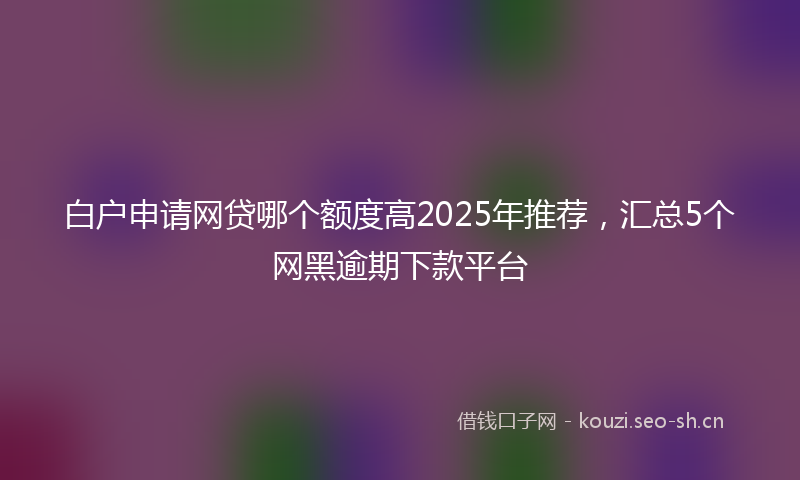 白户申请网贷哪个额度高2025年推荐，汇总5个网黑逾期下款平台