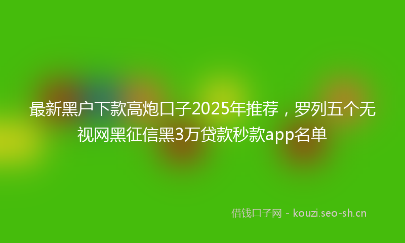 最新黑户下款高炮口子2025年推荐，罗列五个无视网黑征信黑3万贷款秒款app名单