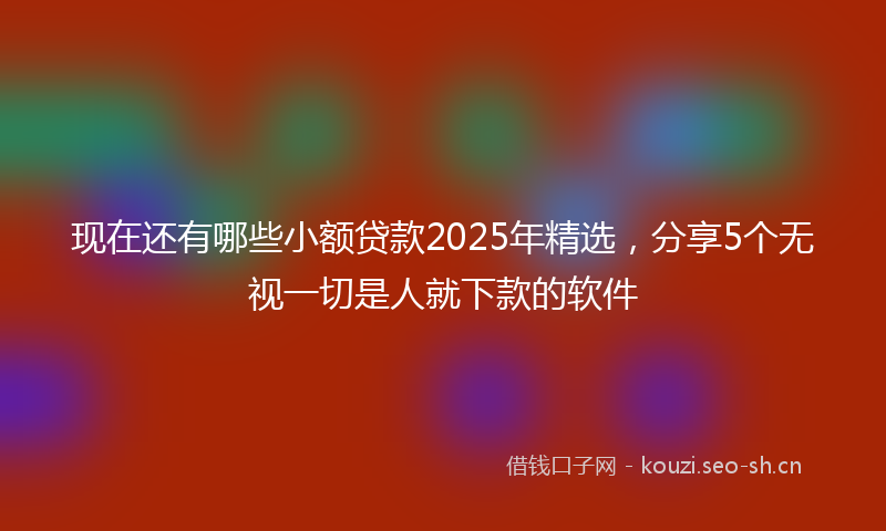 现在还有哪些小额贷款2025年精选，分享5个无视一切是人就下款的软件