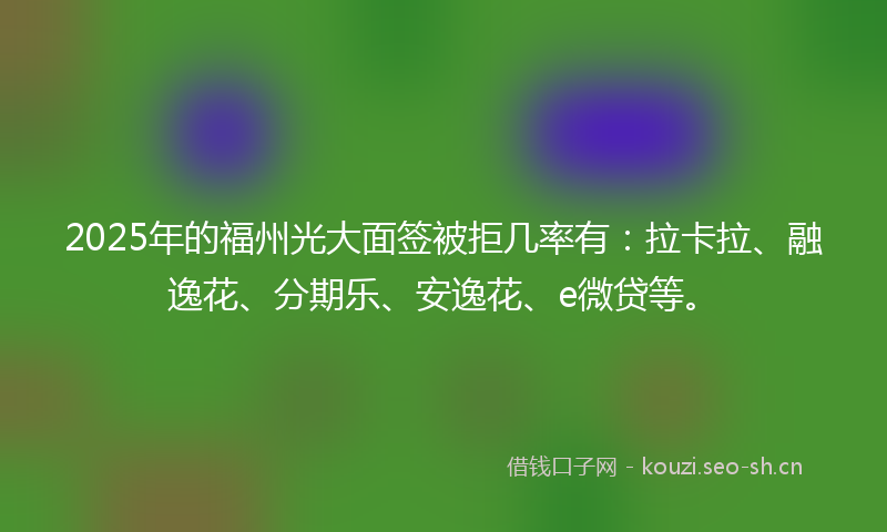 2025年的福州光大面签被拒几率有：拉卡拉、融逸花、分期乐、安逸花、e微贷等。