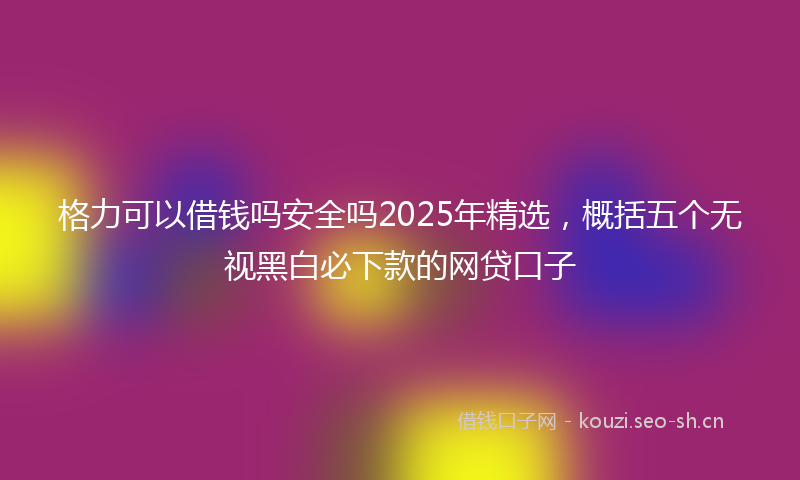 格力可以借钱吗安全吗2025年精选，概括五个无视黑白必下款的网贷口子