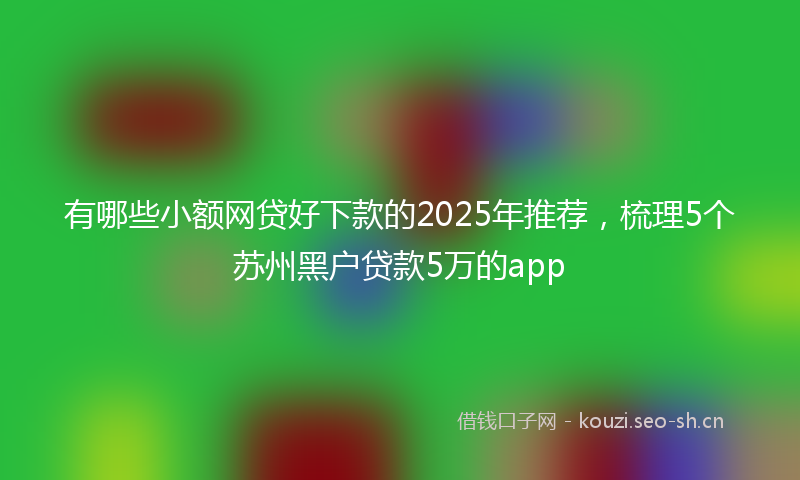 有哪些小额网贷好下款的2025年推荐，梳理5个苏州黑户贷款5万的app