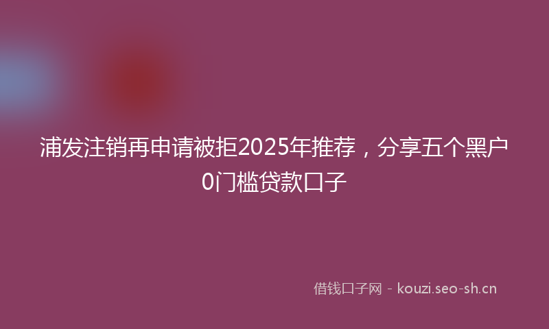 浦发注销再申请被拒2025年推荐，分享五个黑户0门槛贷款口子