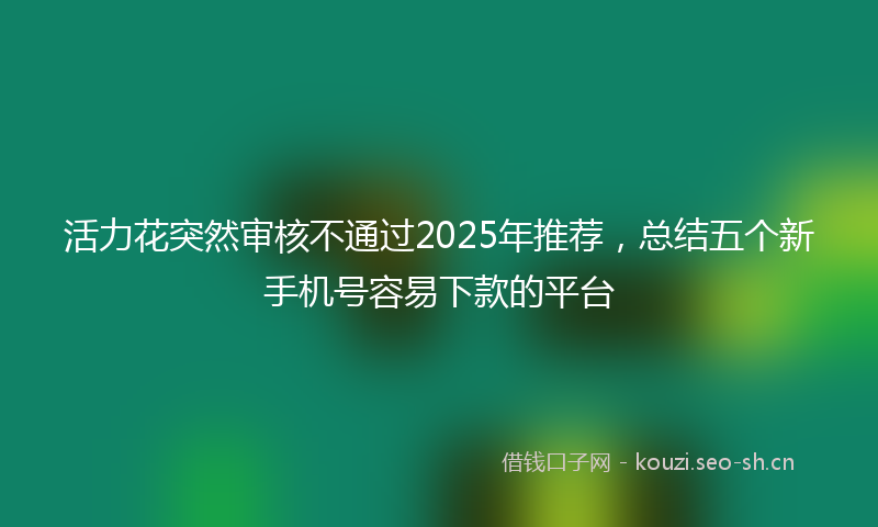 活力花突然审核不通过2025年推荐，总结五个新手机号容易下款的平台