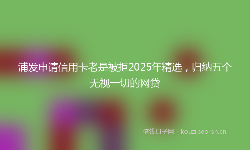 浦发申请信用卡老是被拒2025年精选，归纳五个无视一切的网贷
