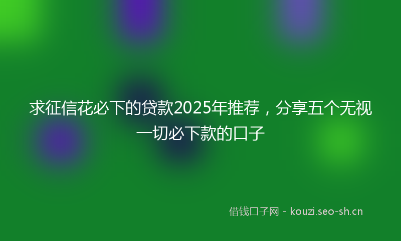 求征信花必下的贷款2025年推荐，分享五个无视一切必下款的口子