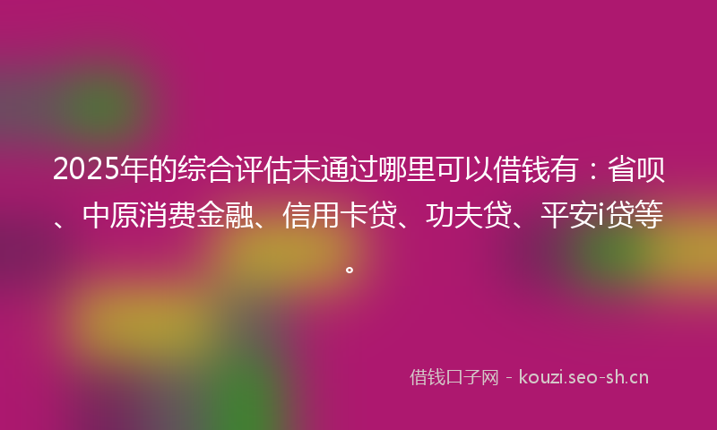 2025年的综合评估未通过哪里可以借钱有：省呗、中原消费金融、信用卡贷、功夫贷、平安i贷等。