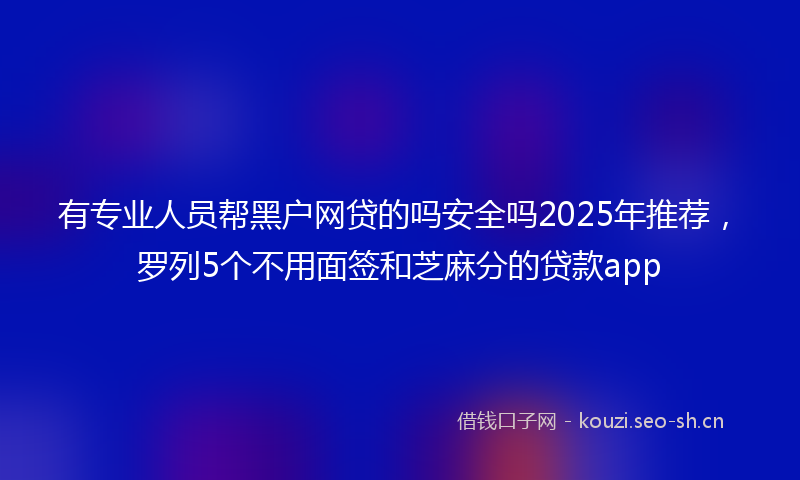 有专业人员帮黑户网贷的吗安全吗2025年推荐，罗列5个不用面签和芝麻分的贷款app