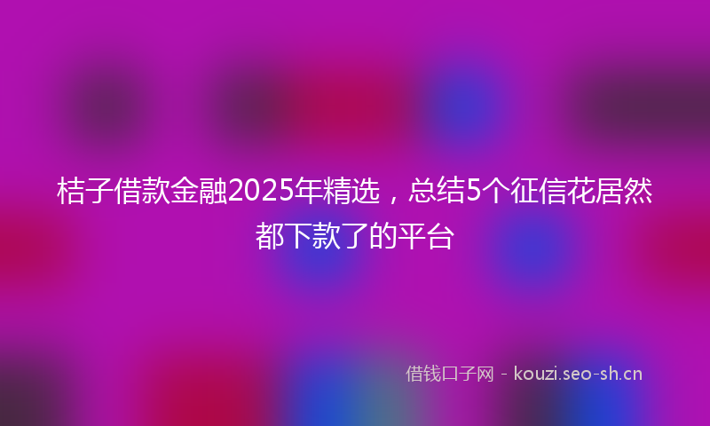 桔子借款金融2025年精选，总结5个征信花居然都下款了的平台