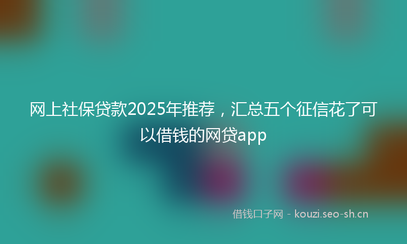 网上社保贷款2025年推荐，汇总五个征信花了可以借钱的网贷app