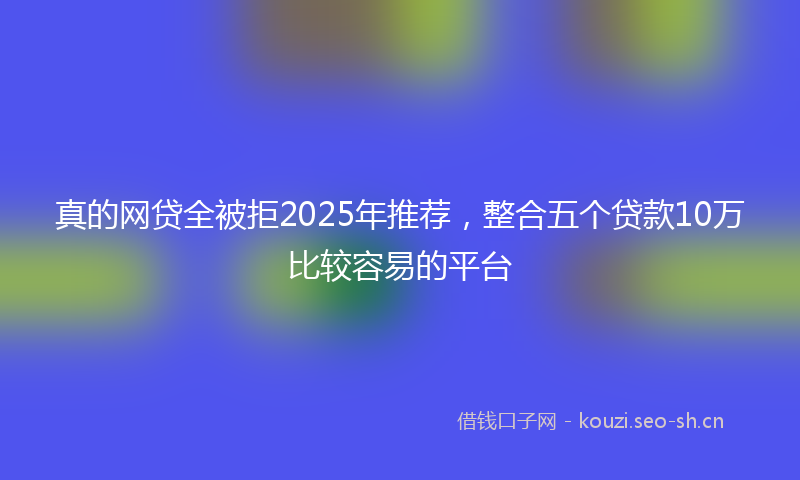 真的网贷全被拒2025年推荐，整合五个贷款10万比较容易的平台