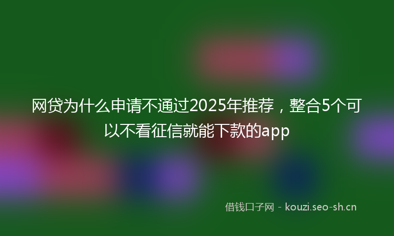 网贷为什么申请不通过2025年推荐，整合5个可以不看征信就能下款的app