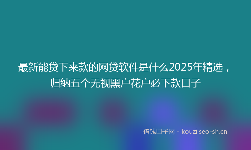 最新能贷下来款的网贷软件是什么2025年精选，归纳五个无视黑户花户必下款口子