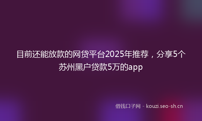 目前还能放款的网贷平台2025年推荐，分享5个苏州黑户贷款5万的app
