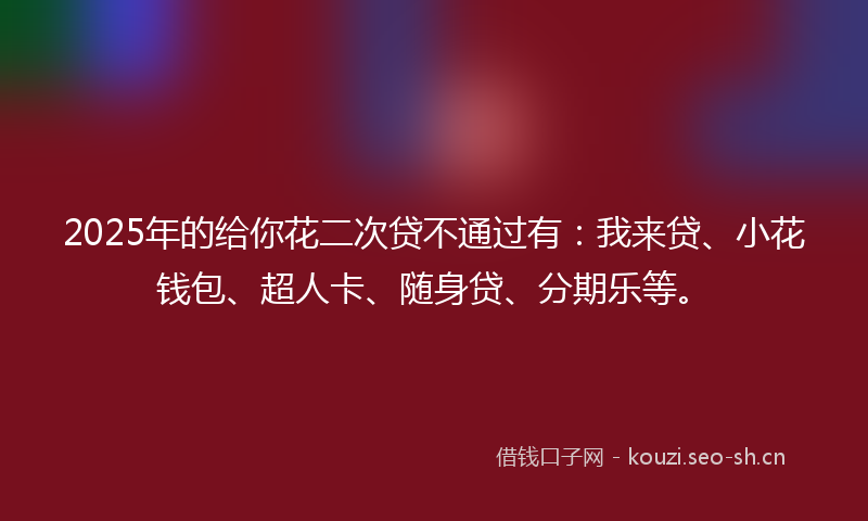 2025年的给你花二次贷不通过有：我来贷、小花钱包、超人卡、随身贷、分期乐等。