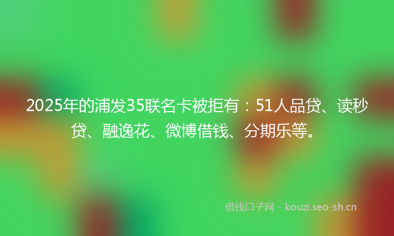 2025年的浦发35联名卡被拒有：51人品贷、读秒贷、融逸花、微博借钱、分期乐等。