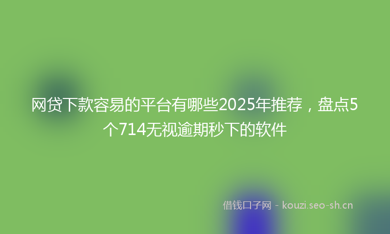 网贷下款容易的平台有哪些2025年推荐，盘点5个714无视逾期秒下的软件