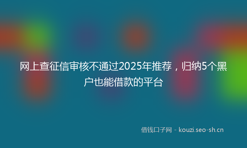 网上查征信审核不通过2025年推荐，归纳5个黑户也能借款的平台