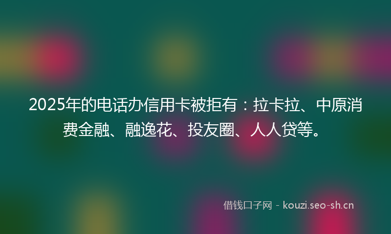 2025年的电话办信用卡被拒有：拉卡拉、中原消费金融、融逸花、投友圈、人人贷等。