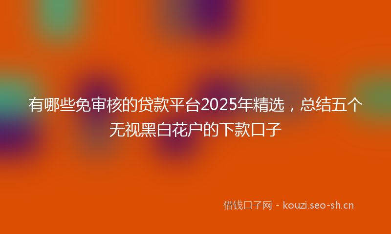 有哪些免审核的贷款平台2025年精选,总结五个无视黑白花户的下款口子