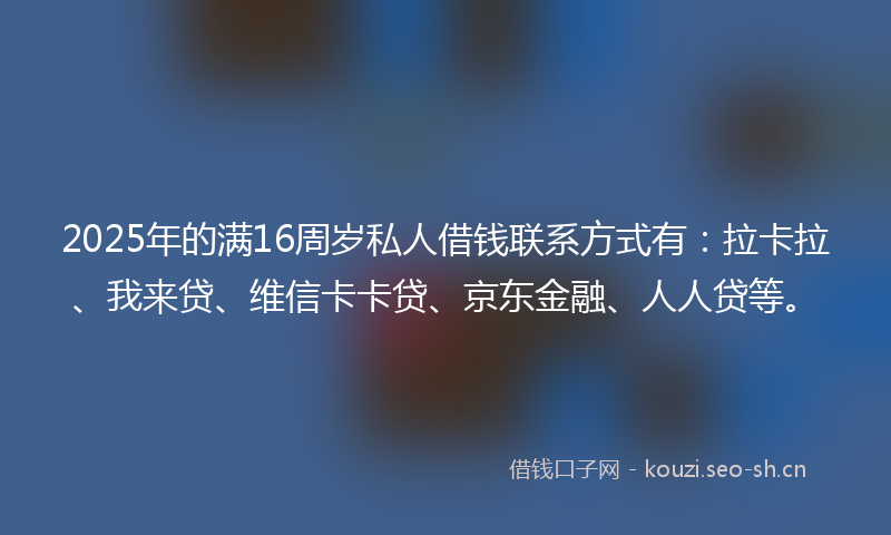2025年的满16周岁私人借钱联系方式有：拉卡拉、我来贷、维信卡卡贷、京东金融、人人贷等。