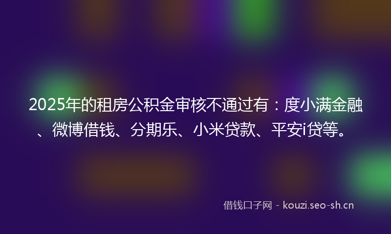 2025年的租房公积金审核不通过有：度小满金融、微博借钱、分期乐、小米贷款、平安i贷等。