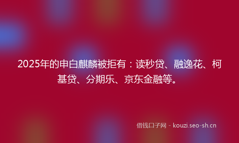 2025年的申白麒麟被拒有：读秒贷、融逸花、柯基贷、分期乐、京东金融等。