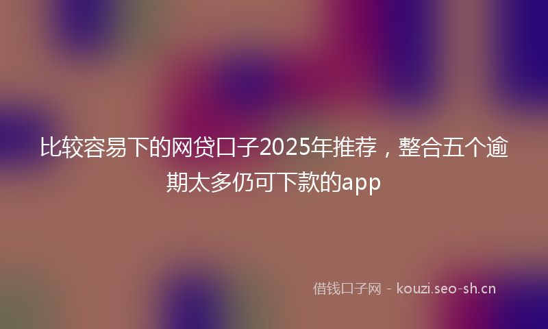 比较容易下的网贷口子2025年推荐，整合五个逾期太多仍可下款的app