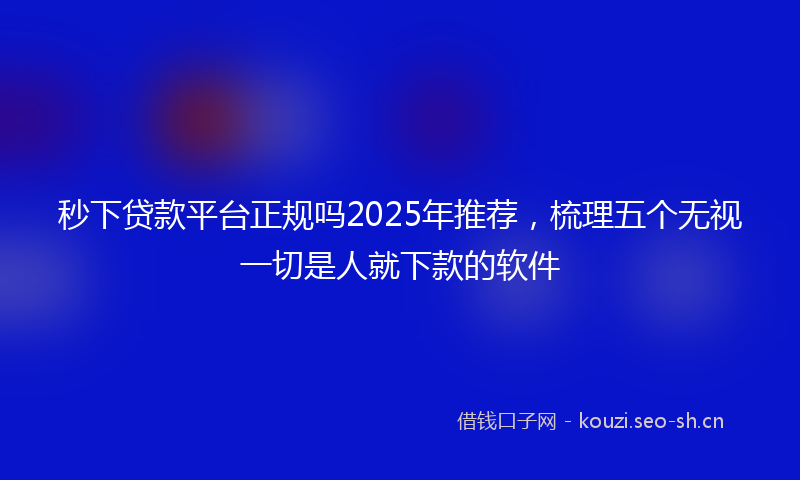 秒下贷款平台正规吗2025年推荐，梳理五个无视一切是人就下款的软件