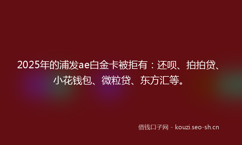 2025年的浦发ae白金卡被拒有：还呗、拍拍贷、小花钱包、微粒贷、东方汇等。