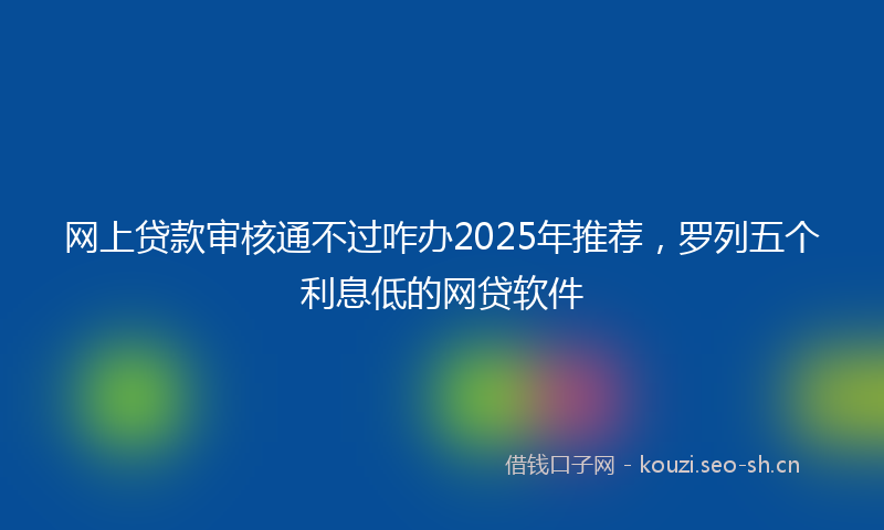 网上贷款审核通不过咋办2025年推荐，罗列五个利息低的网贷软件