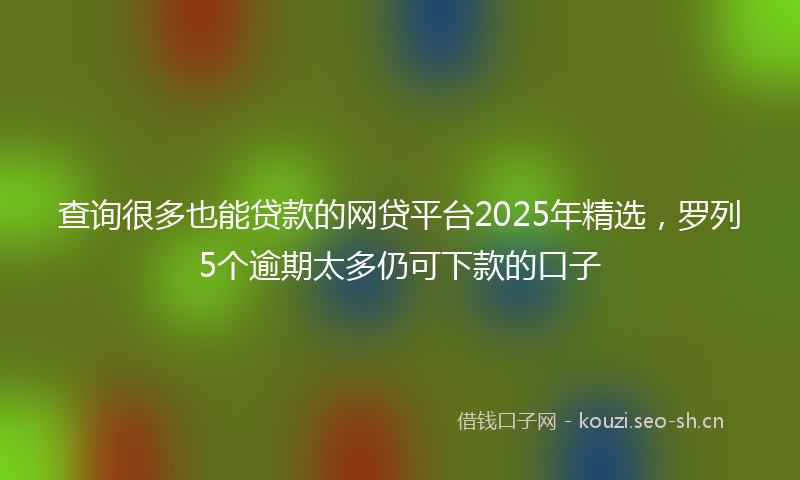 查询很多也能贷款的网贷平台2025年精选，罗列5个逾期太多仍可下款的口子