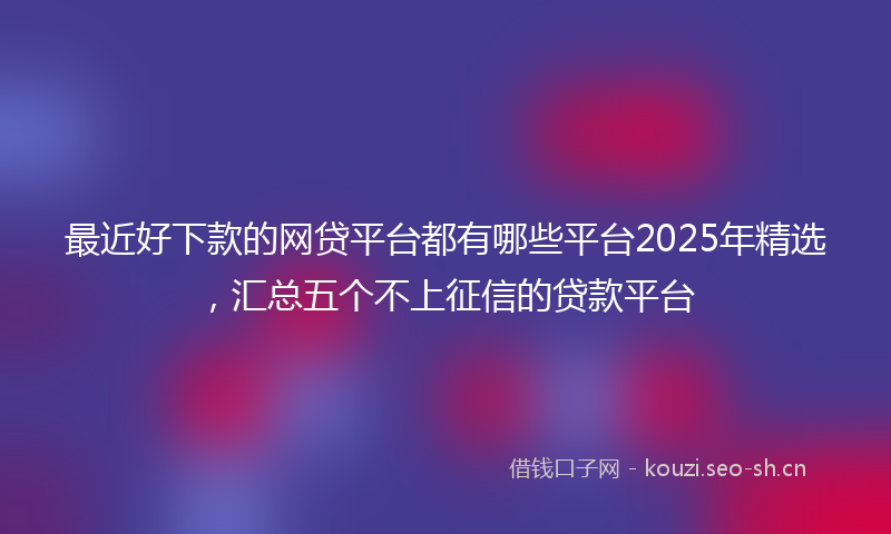 最近好下款的网贷平台都有哪些平台2025年精选，汇总五个不上征信的贷款平台