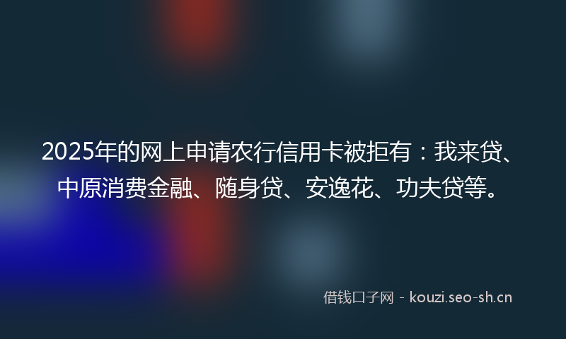 2025年的网上申请农行信用卡被拒有：我来贷、中原消费金融、随身贷、安逸花、功夫贷等。