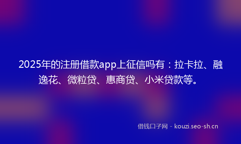 2025年的注册借款app上征信吗有：拉卡拉、融逸花、微粒贷、惠商贷、小米贷款等。