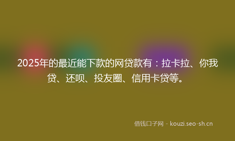 2025年的最近能下款的网贷款有：拉卡拉、你我贷、还呗、投友圈、信用卡贷等。