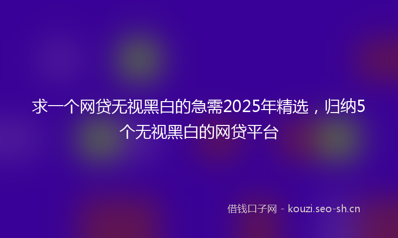 求一个网贷无视黑白的急需2025年精选，归纳5个无视黑白的网贷平台