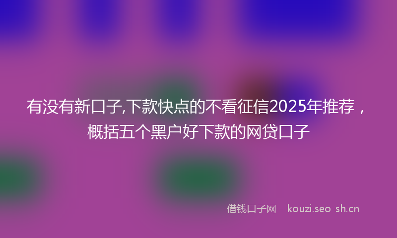 有没有新口子,下款快点的不看征信2025年推荐，概括五个黑户好下款的网贷口子