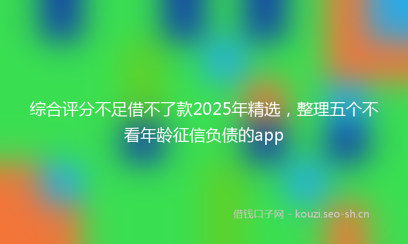 综合评分不足借不了款2025年精选，整理五个不看年龄征信负债的app