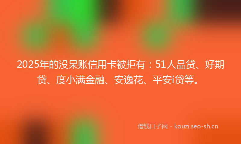 2025年的没呆账信用卡被拒有：51人品贷、好期贷、度小满金融、安逸花、平安i贷等。