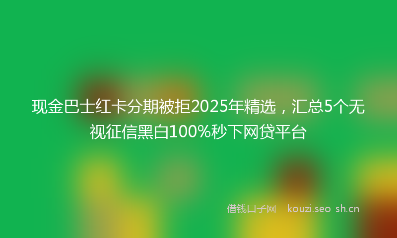 现金巴士红卡分期被拒2025年精选，汇总5个无视征信黑白100%秒下网贷平台