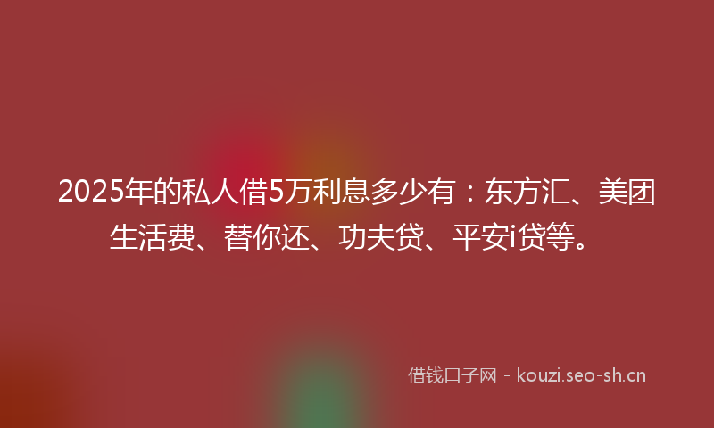 2025年的私人借5万利息多少有：东方汇、美团生活费、替你还、功夫贷、平安i贷等。