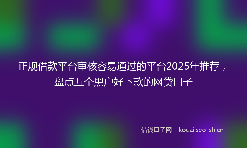正规借款平台审核容易通过的平台2025年推荐，盘点五个黑户好下款的网贷口子