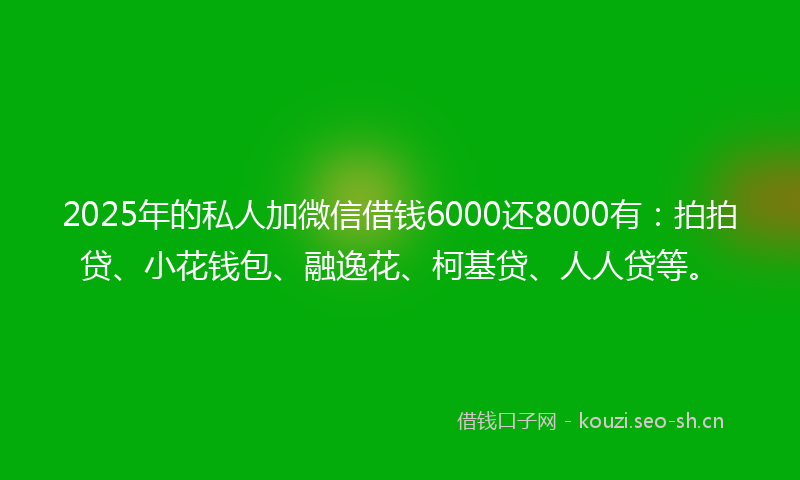 2025年的私人加微信借钱6000还8000有：拍拍贷、小花钱包、融逸花、柯基贷、人人贷等。