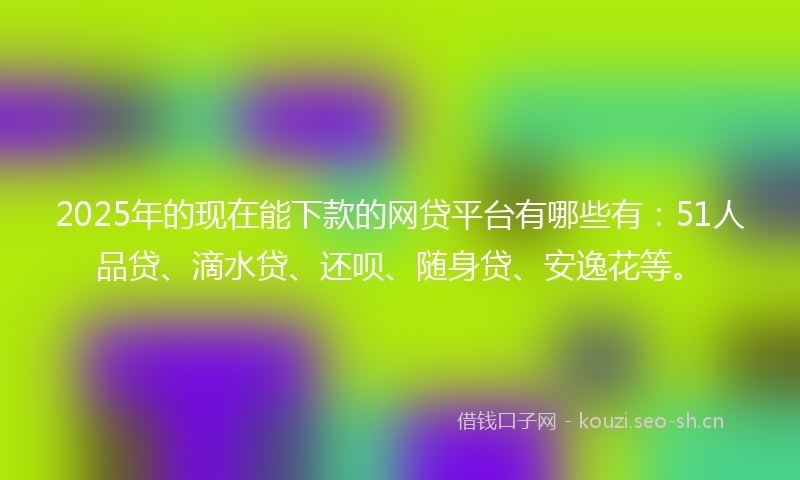 2025年的现在能下款的网贷平台有哪些有：51人品贷、滴水贷、还呗、随身贷、安逸花等。