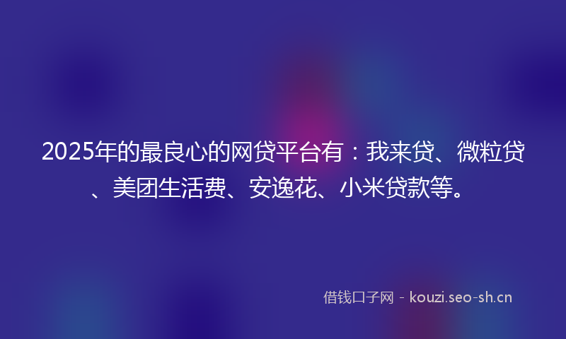 2025年的最良心的网贷平台有:我来贷、微粒贷、美团生活费、安逸花、小米贷款等。